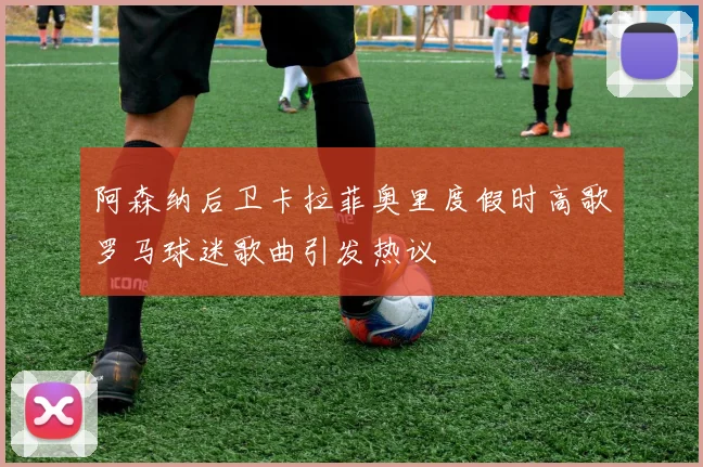 阿森纳后卫卡拉菲奥里度假时高歌罗马球迷歌曲引发热议