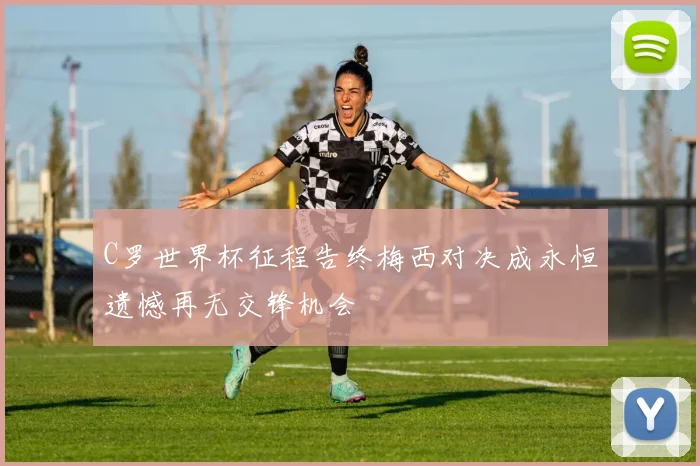 C罗世界杯征程告终梅西对决成永恒遗憾再无交锋机会
