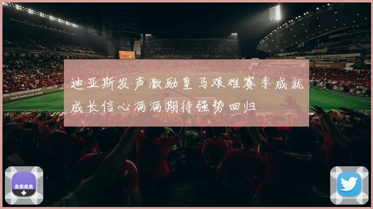 迪亚斯发声激励皇马艰难赛季成就成长信心满满期待强势回归