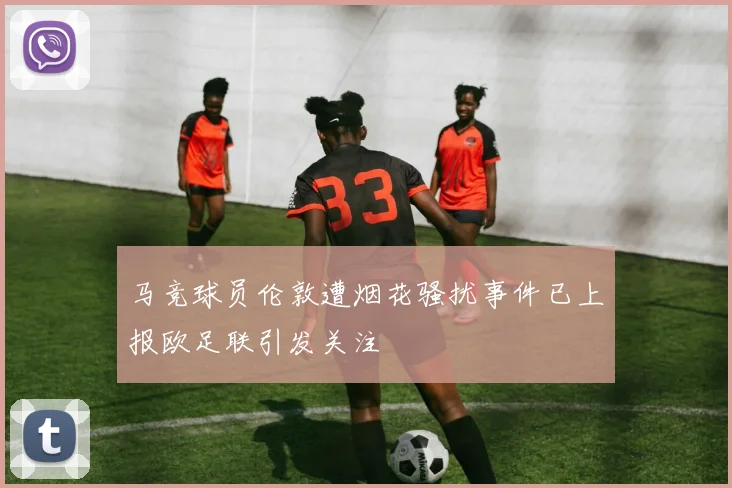 马竞球员伦敦遭烟花骚扰事件已上报欧足联引发关注