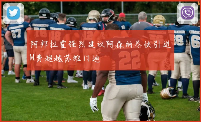 阿邦拉霍强烈建议阿森纳尽快引进M费超越苏维门迪