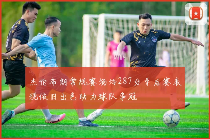 杰伦布朗常规赛场均287分季后赛表现依旧出色助力球队争冠