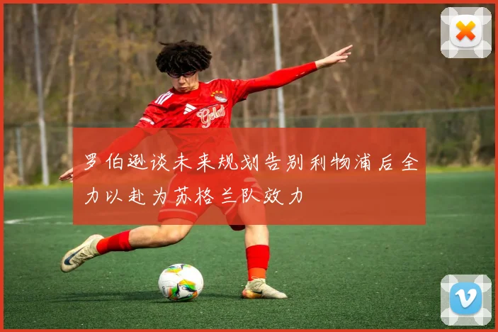 罗伯逊谈未来规划告别利物浦后全力以赴为苏格兰队效力
