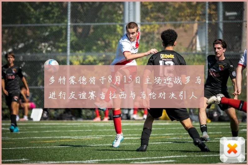 多特蒙德将于8月15日主场迎战罗马进行友谊赛吉拉西与马伦对决引人期待