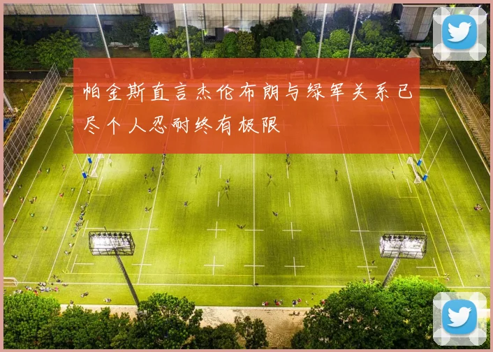 帕金斯直言杰伦布朗与绿军关系已尽个人忍耐终有极限