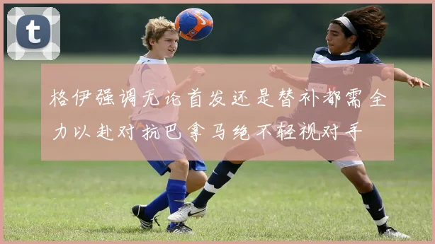 格伊强调无论首发还是替补都需全力以赴对抗巴拿马绝不轻视对手