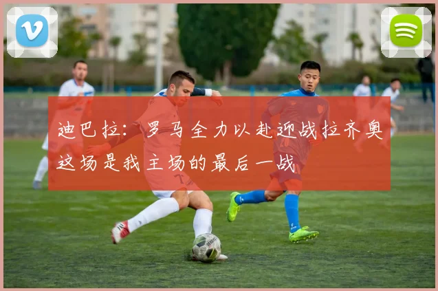 迪巴拉：罗马全力以赴迎战拉齐奥这场是我主场的最后一战